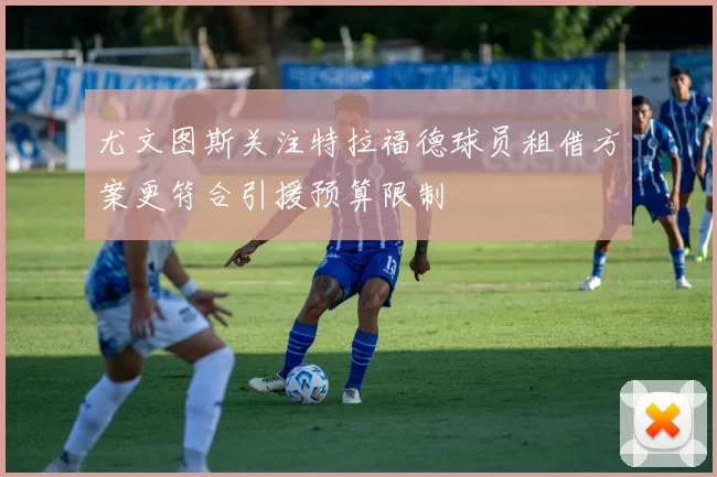 尤文图斯关注特拉福德球员租借方案更符合引援预算限制