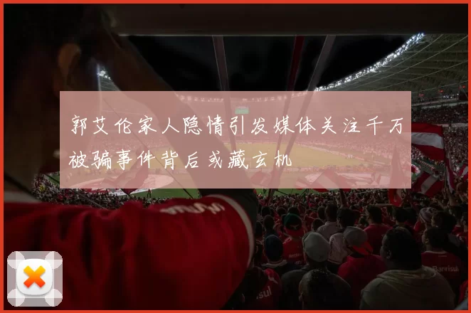 郭艾伦家人隐情引发媒体关注千万被骗事件背后或藏玄机