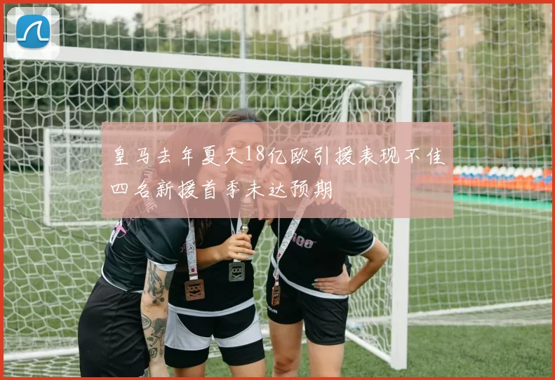 皇马去年夏天18亿欧引援表现不佳四名新援首季未达预期