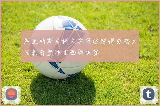 阿里纳斯分析文班若运球得分潜力马刺有望冲击西部决赛