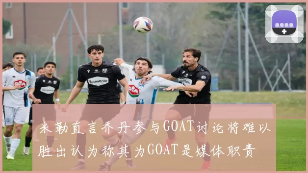 米勒直言乔丹参与GOAT讨论将难以胜出认为称其为GOAT是媒体职责