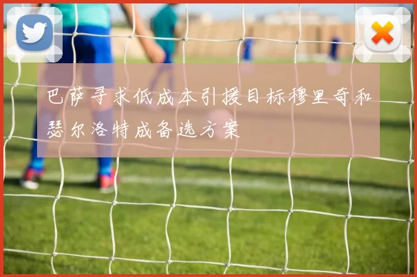 巴萨寻求低成本引援目标穆里奇和瑟尔洛特成备选方案