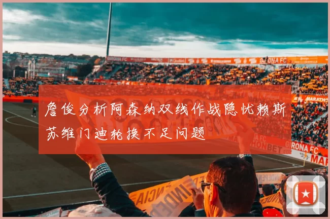 詹俊分析阿森纳双线作战隐忧赖斯苏维门迪轮换不足问题
