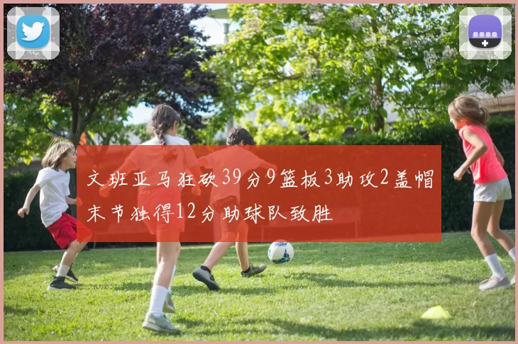 文班亚马狂砍39分9篮板3助攻2盖帽末节独得12分助球队致胜