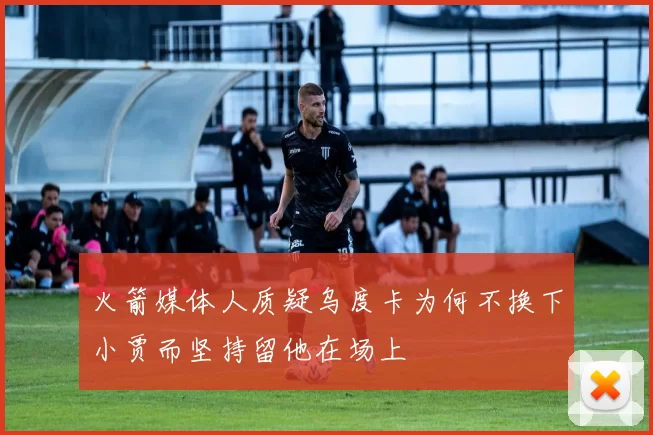 火箭媒体人质疑乌度卡为何不换下小贾而坚持留他在场上