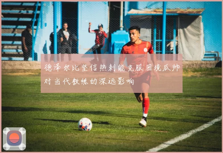 德泽尔比坚信热刺能克服困境瓜帅对当代教练的深远影响