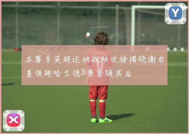 本赛季英超运动战助攻榜揭晓谢尔基领跑哈兰德B费紧随其后
