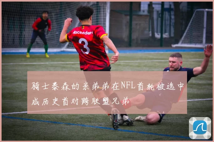骑士泰森的亲弟弟在NFL首轮被选中成历史首对跨联盟兄弟
