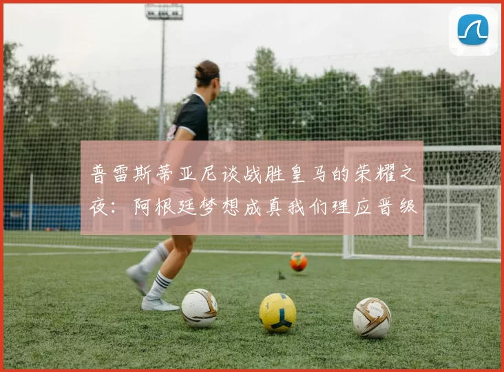 普雷斯蒂亚尼谈战胜皇马的荣耀之夜：阿根廷梦想成真我们理应晋级