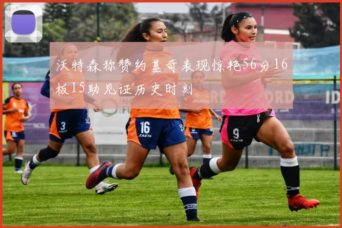 沃特森称赞约基奇表现惊艳56分16板15助见证历史时刻