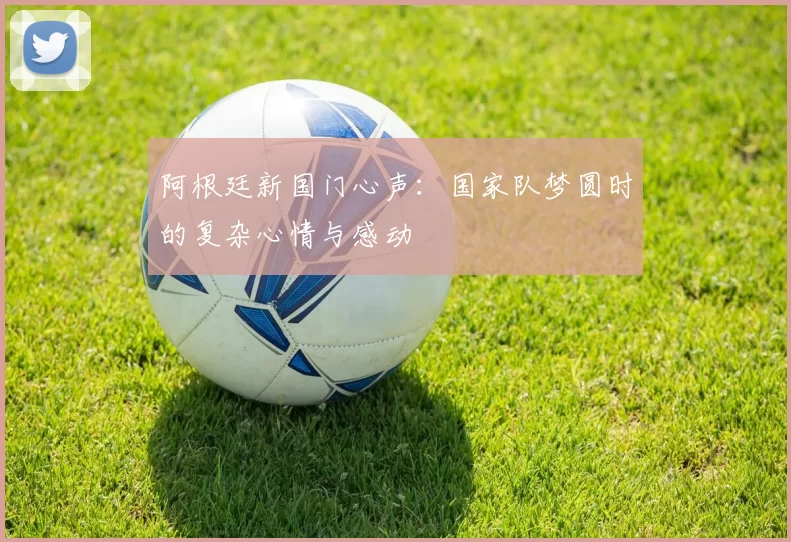 阿根廷新国门心声：国家队梦圆时的复杂心情与感动