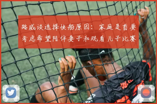 路威谈选择快船原因：家庭是首要考虑希望陪伴妻子和观看儿子比赛