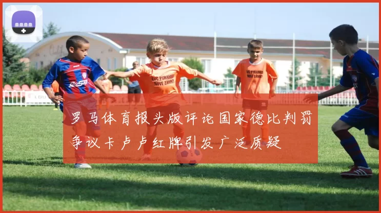 罗马体育报头版评论国家德比判罚争议卡卢卢红牌引发广泛质疑