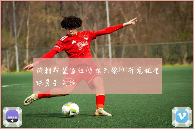 热刺希望留住特尔巴黎FC有意租借球员引关注